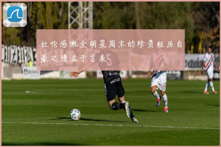 杜伦感慨全明星周末的珍贵经历自豪之情溢于言表