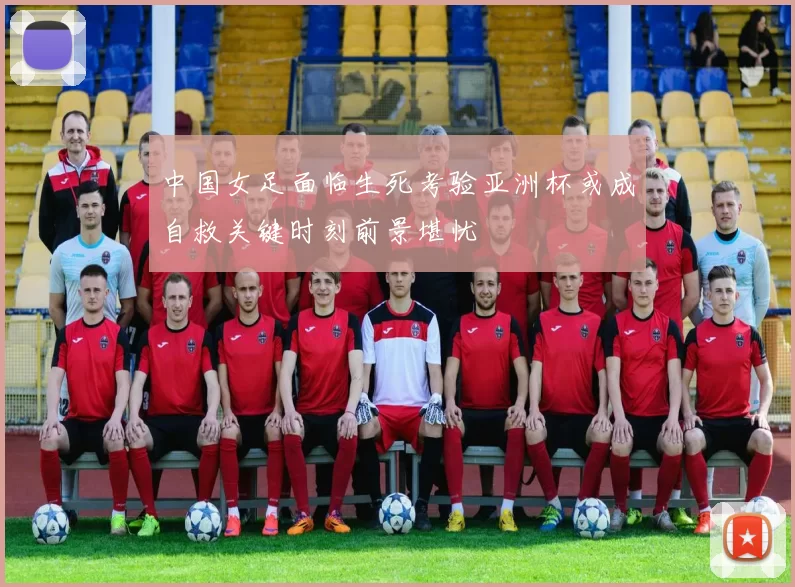 中国女足面临生死考验亚洲杯或成自救关键时刻前景堪忧