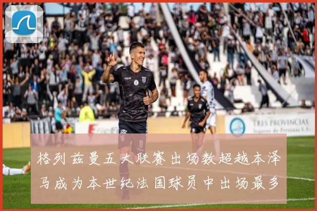格列兹曼五大联赛出场数超越本泽马成为本世纪法国球员中出场最多者
