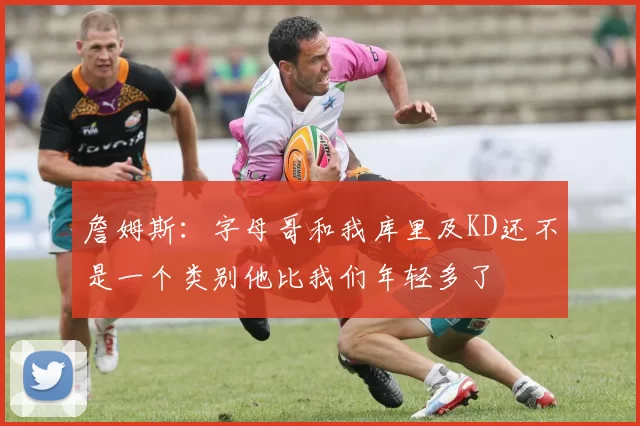 詹姆斯：字母哥和我库里及KD还不是一个类别他比我们年轻多了