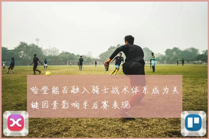哈登能否融入骑士战术体系成为关键因素影响季后赛表现