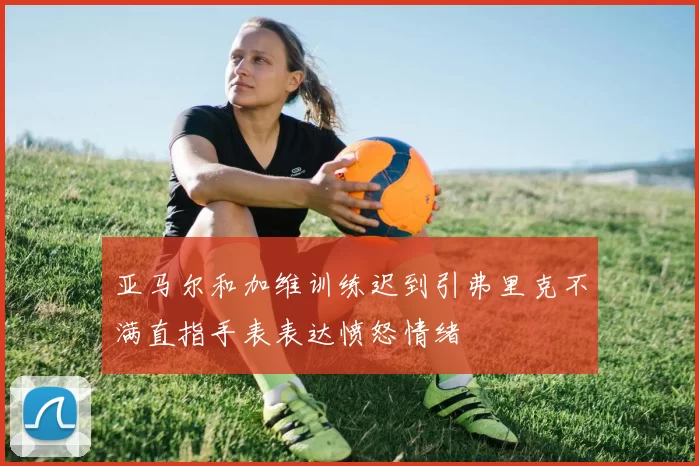 亚马尔和加维训练迟到引弗里克不满直指手表表达愤怒情绪