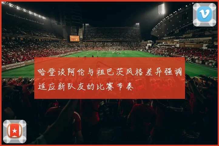 哈登谈阿伦与祖巴茨风格差异强调适应新队友的比赛节奏