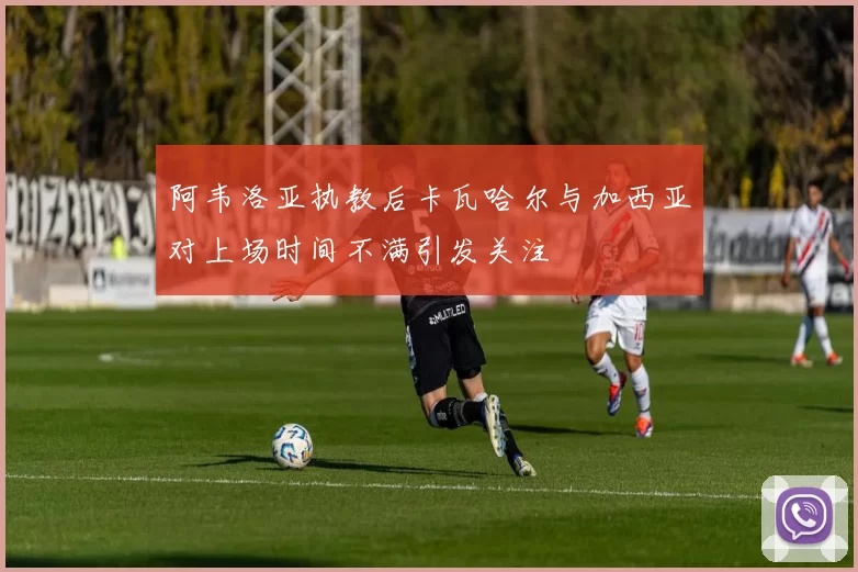 阿韦洛亚执教后卡瓦哈尔与加西亚对上场时间不满引发关注