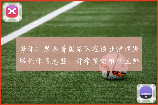 每体：摩洛哥国家队在谈让伊涅斯塔任体育总监，并希望哈维任主帅