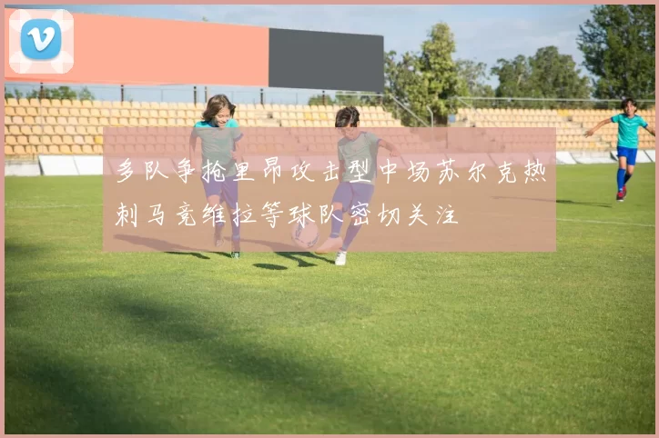 多队争抢里昂攻击型中场苏尔克热刺马竞维拉等球队密切关注