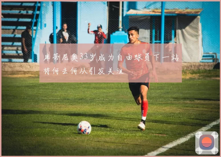 库蒂尼奥33岁成为自由球员下一站将何去何从引发关注