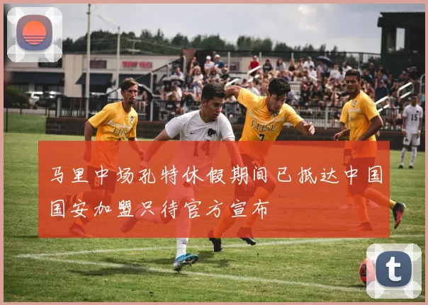 马里中场孔特休假期间已抵达中国国安加盟只待官方宣布