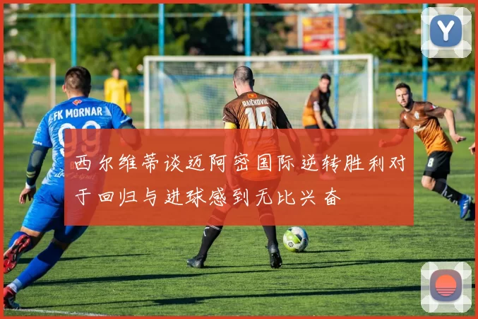 西尔维蒂谈迈阿密国际逆转胜利对于回归与进球感到无比兴奋