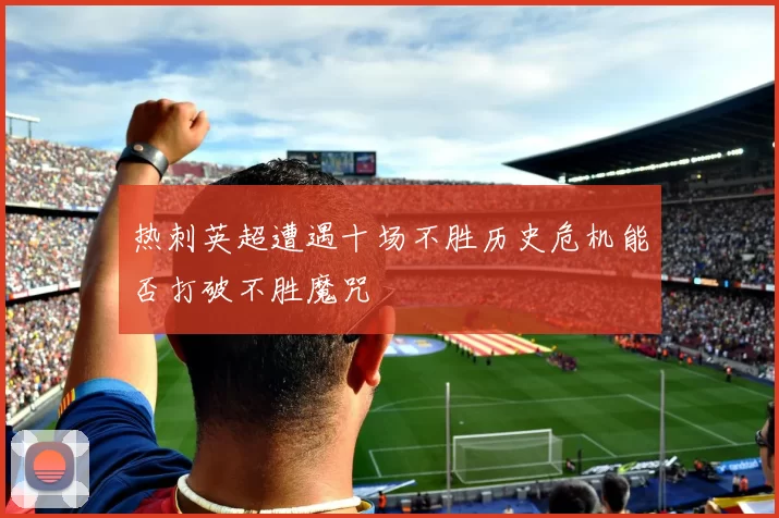 热刺英超遭遇十场不胜历史危机能否打破不胜魔咒
