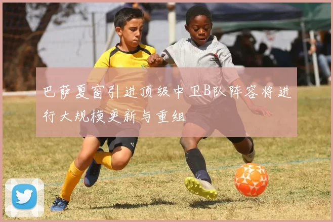 巴萨夏窗引进顶级中卫B队阵容将进行大规模更新与重组
