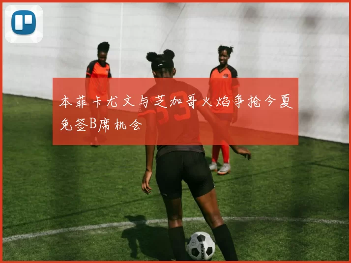 本菲卡尤文与芝加哥火焰争抢今夏免签B席机会