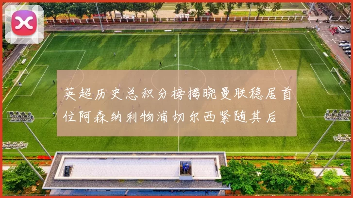 英超历史总积分榜揭晓曼联稳居首位阿森纳利物浦切尔西紧随其后