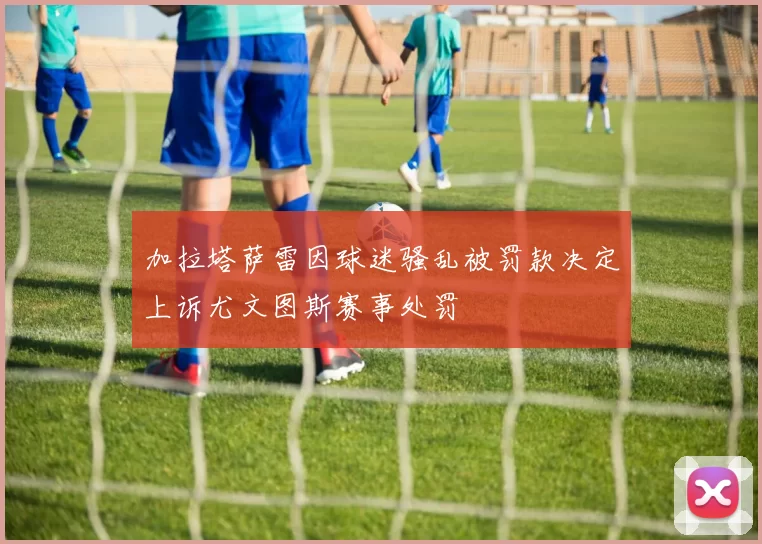 加拉塔萨雷因球迷骚乱被罚款决定上诉尤文图斯赛事处罚