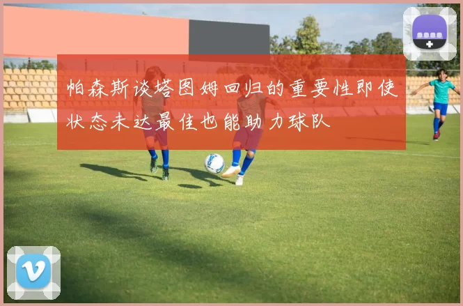 帕森斯谈塔图姆回归的重要性即使状态未达最佳也能助力球队