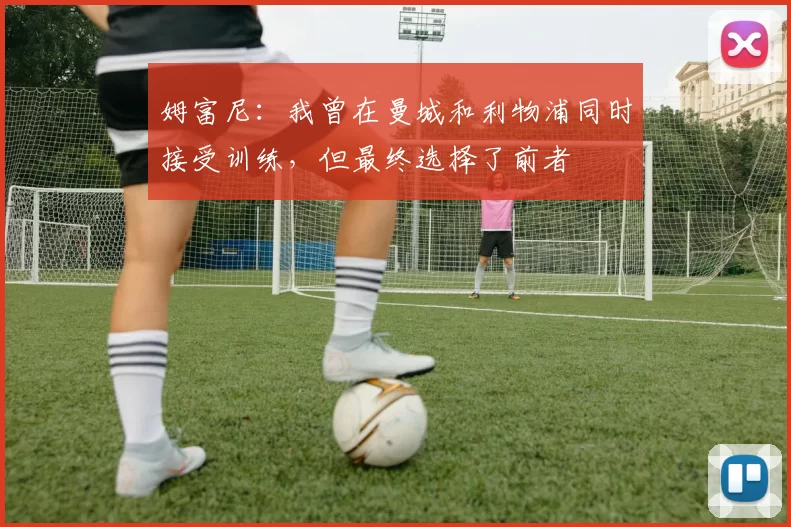姆富尼：我曾在曼城和利物浦同时接受训练，但最终选择了前者