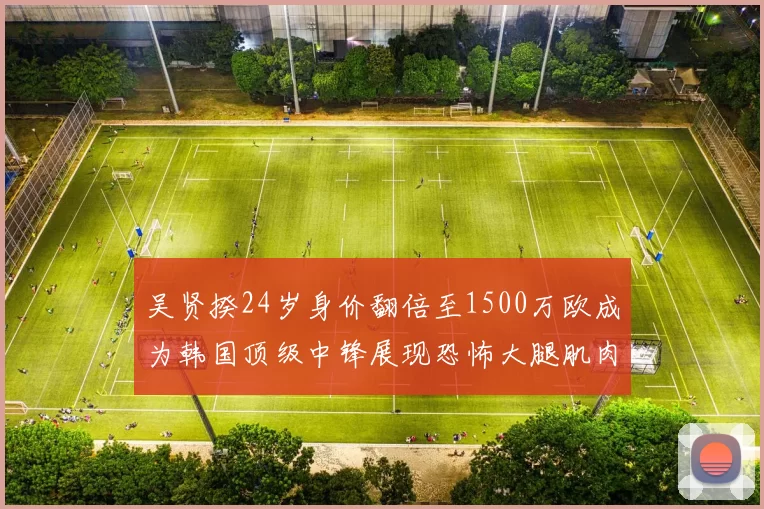 吴贤揆24岁身价翻倍至1500万欧成为韩国顶级中锋展现恐怖大腿肌肉