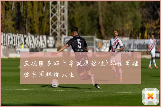 庆祝隆多四十华诞愿这位NBA传奇继续书写辉煌人生