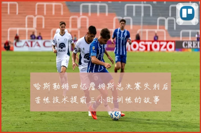 哈斯勒姆回忆詹姆斯总决赛失利后苦练技术提前三小时训练的故事