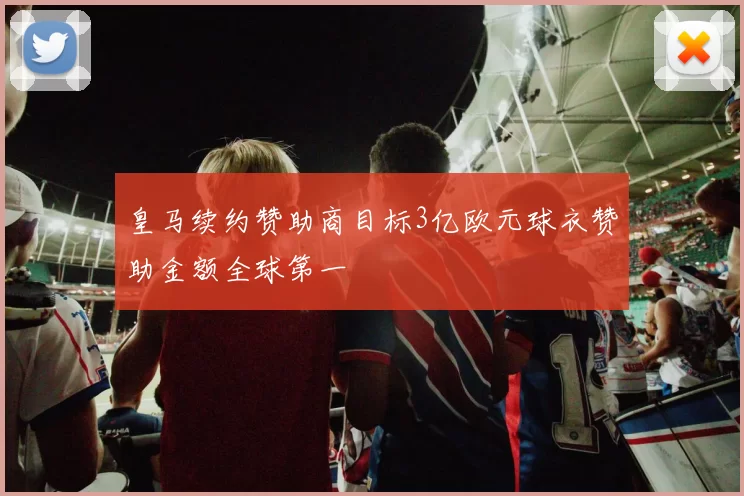 皇马续约赞助商目标3亿欧元球衣赞助金额全球第一