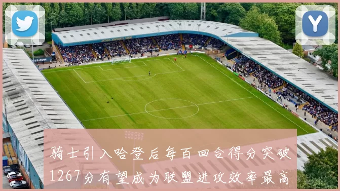 骑士引入哈登后每百回合得分突破1267分有望成为联盟进攻效率最高球队