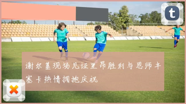 谢尔基现场见证里昂胜利与恩师丰塞卡热情拥抱庆祝