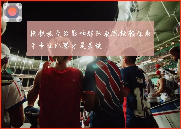 换教练是否影响球队表现杨瀚森表示专注比赛才是关键