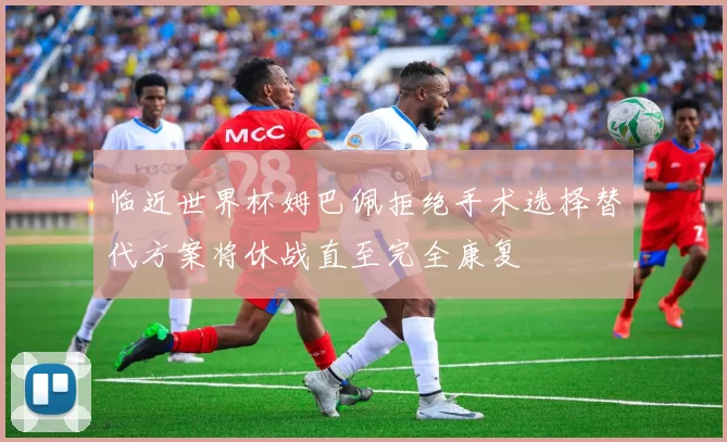 临近世界杯姆巴佩拒绝手术选择替代方案将休战直至完全康复