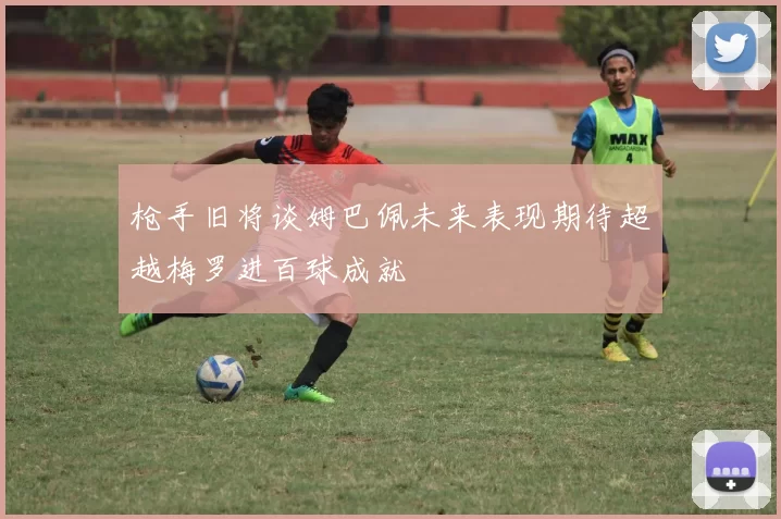 枪手旧将谈姆巴佩未来表现期待超越梅罗进百球成就