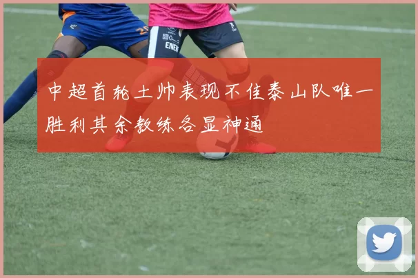 中超首轮土帅表现不佳泰山队唯一胜利其余教练各显神通