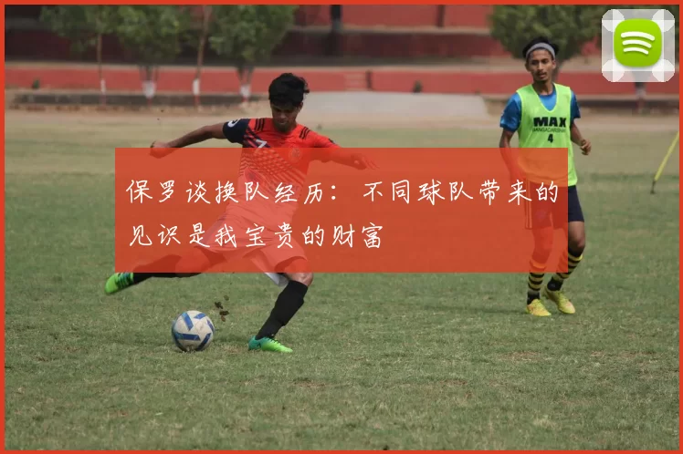保罗谈换队经历：不同球队带来的见识是我宝贵的财富