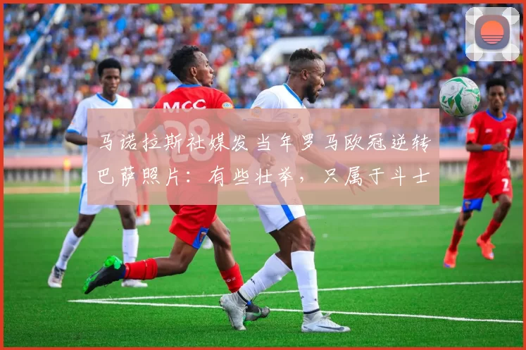 马诺拉斯社媒发当年罗马欧冠逆转巴萨照片：有些壮举，只属于斗士