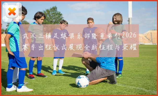 武汉三镇足球俱乐部隆重举行2026赛季出征仪式展现全新征程与荣耀追求