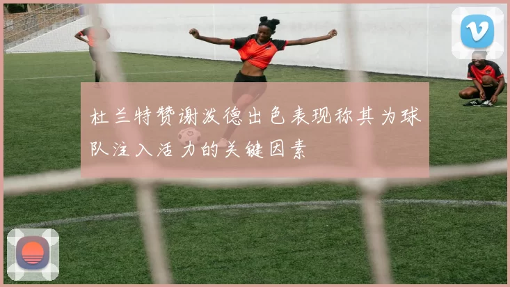 杜兰特赞谢泼德出色表现称其为球队注入活力的关键因素
