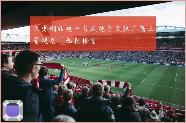 天秀倒钩绝平与反绝杀交织广岛三箭稳居J1西区榜首