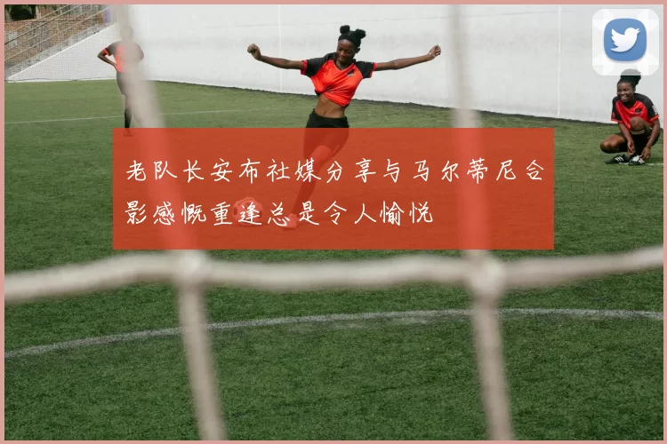 老队长安布社媒分享与马尔蒂尼合影感慨重逢总是令人愉悦