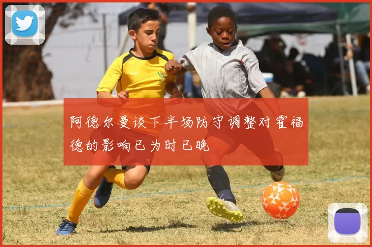 阿德尔曼谈下半场防守调整对霍福德的影响已为时已晚