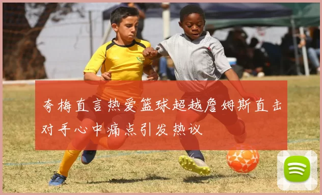 夸梅直言热爱篮球超越詹姆斯直击对手心中痛点引发热议