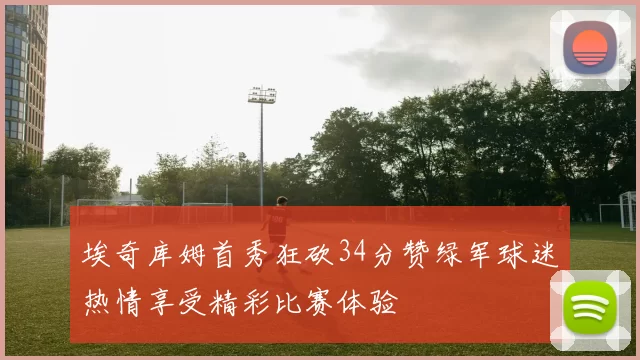 埃奇库姆首秀狂砍34分赞绿军球迷热情享受精彩比赛体验