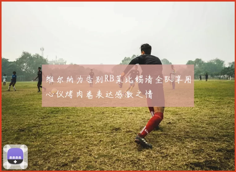 维尔纳为告别RB莱比锡请全队享用心仪烤肉卷表达感激之情