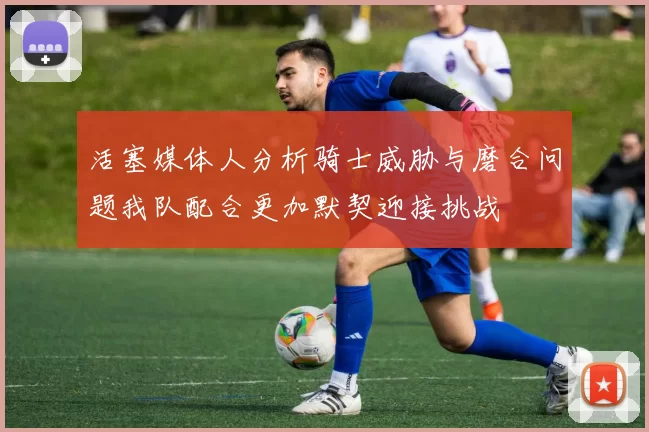 活塞媒体人分析骑士威胁与磨合问题我队配合更加默契迎接挑战