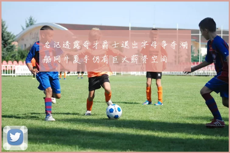 名记透露奇才爵士退出字母争夺湖船网牛夏季仍有巨大薪资空间