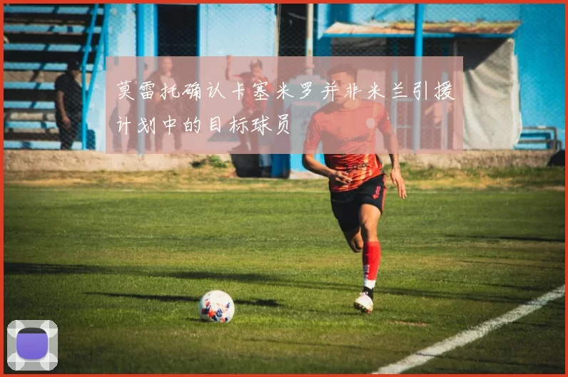 莫雷托确认卡塞米罗并非米兰引援计划中的目标球员
